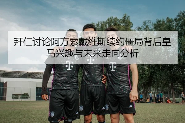 拜仁讨论阿方索戴维斯续约僵局背后皇马兴趣与未来走向分析