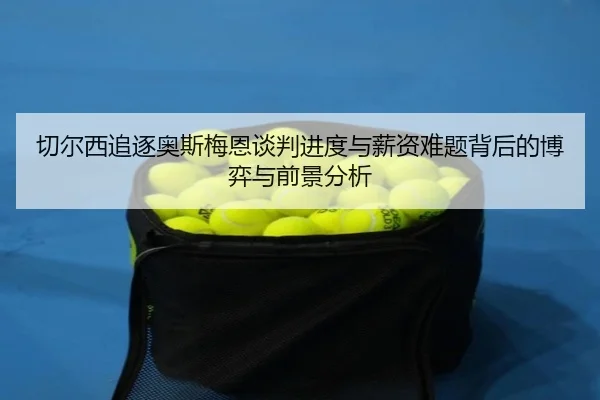切尔西追逐奥斯梅恩谈判进度与薪资难题背后的博弈与前景分析