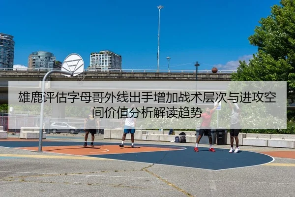雄鹿评估字母哥外线出手增加战术层次与进攻空间价值分析解读趋势