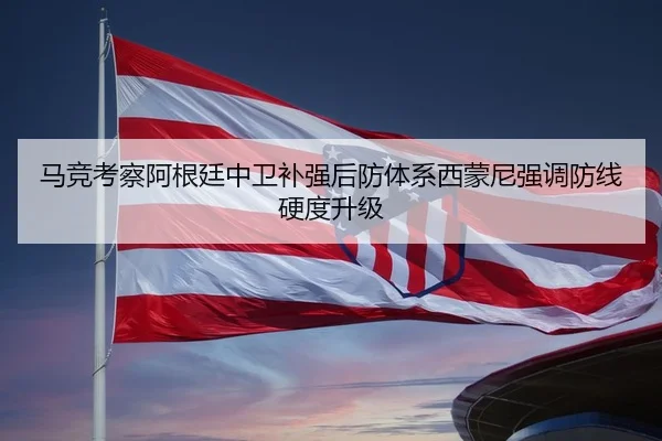 马竞考察阿根廷中卫补强后防体系西蒙尼强调防线硬度升级